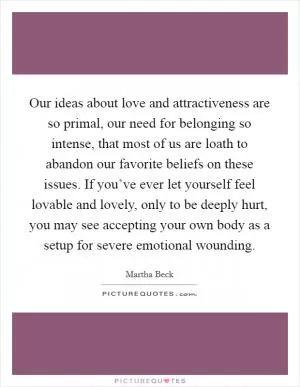 Our ideas about love and attractiveness are so primal, our need for belonging so intense, that most of us are loath to abandon our favorite beliefs on these issues. If you’ve ever let yourself feel lovable and lovely, only to be deeply hurt, you may see accepting your own body as a setup for severe emotional wounding Picture Quote #1