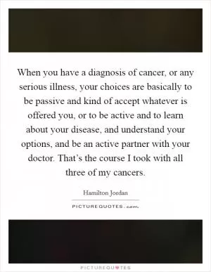 When you have a diagnosis of cancer, or any serious illness, your choices are basically to be passive and kind of accept whatever is offered you, or to be active and to learn about your disease, and understand your options, and be an active partner with your doctor. That’s the course I took with all three of my cancers Picture Quote #1