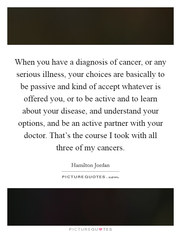 When you have a diagnosis of cancer, or any serious illness, your choices are basically to be passive and kind of accept whatever is offered you, or to be active and to learn about your disease, and understand your options, and be an active partner with your doctor. That's the course I took with all three of my cancers Picture Quote #1