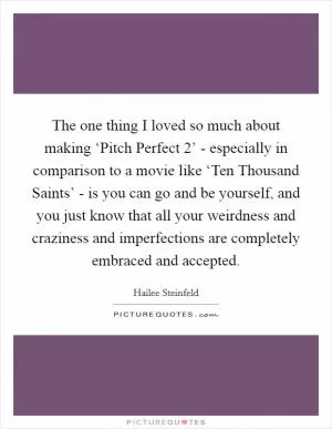 The one thing I loved so much about making ‘Pitch Perfect 2’ - especially in comparison to a movie like ‘Ten Thousand Saints’ - is you can go and be yourself, and you just know that all your weirdness and craziness and imperfections are completely embraced and accepted Picture Quote #1
