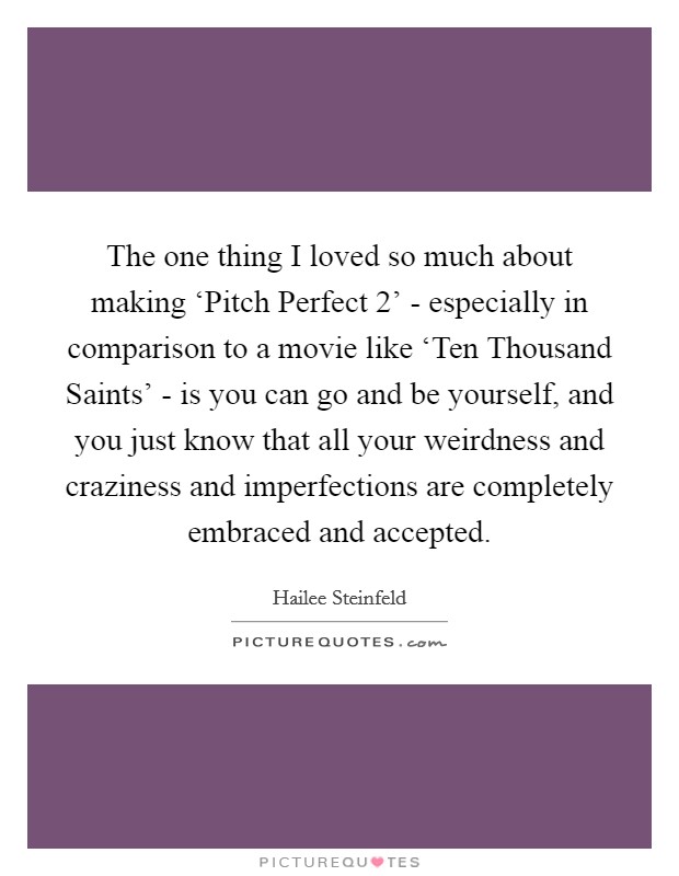 The one thing I loved so much about making ‘Pitch Perfect 2' - especially in comparison to a movie like ‘Ten Thousand Saints' - is you can go and be yourself, and you just know that all your weirdness and craziness and imperfections are completely embraced and accepted Picture Quote #1
