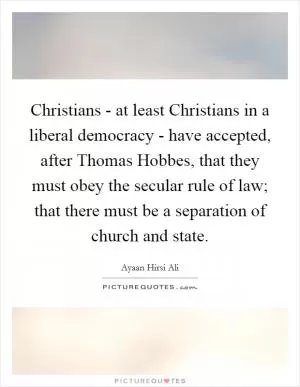 Christians - at least Christians in a liberal democracy - have accepted, after Thomas Hobbes, that they must obey the secular rule of law; that there must be a separation of church and state Picture Quote #1