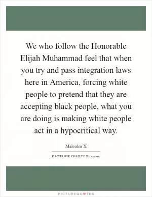 We who follow the Honorable Elijah Muhammad feel that when you try and pass integration laws here in America, forcing white people to pretend that they are accepting black people, what you are doing is making white people act in a hypocritical way Picture Quote #1