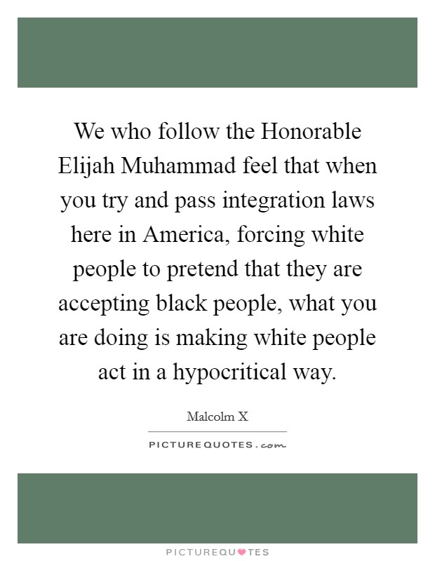 We who follow the Honorable Elijah Muhammad feel that when you try and pass integration laws here in America, forcing white people to pretend that they are accepting black people, what you are doing is making white people act in a hypocritical way Picture Quote #1