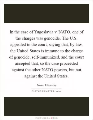 In the case of Yugoslavia v. NATO, one of the charges was genocide. The U.S. appealed to the court, saying that, by law, the United States is immune to the charge of genocide, self-immunized, and the court accepted that, so the case proceeded against the other NATO powers, but not against the United States Picture Quote #1