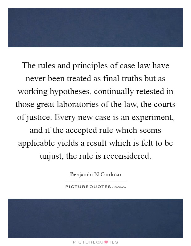 The rules and principles of case law have never been treated as final truths but as working hypotheses, continually retested in those great laboratories of the law, the courts of justice. Every new case is an experiment, and if the accepted rule which seems applicable yields a result which is felt to be unjust, the rule is reconsidered Picture Quote #1