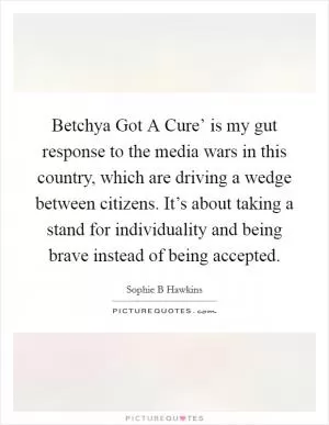 Betchya Got A Cure’ is my gut response to the media wars in this country, which are driving a wedge between citizens. It’s about taking a stand for individuality and being brave instead of being accepted Picture Quote #1