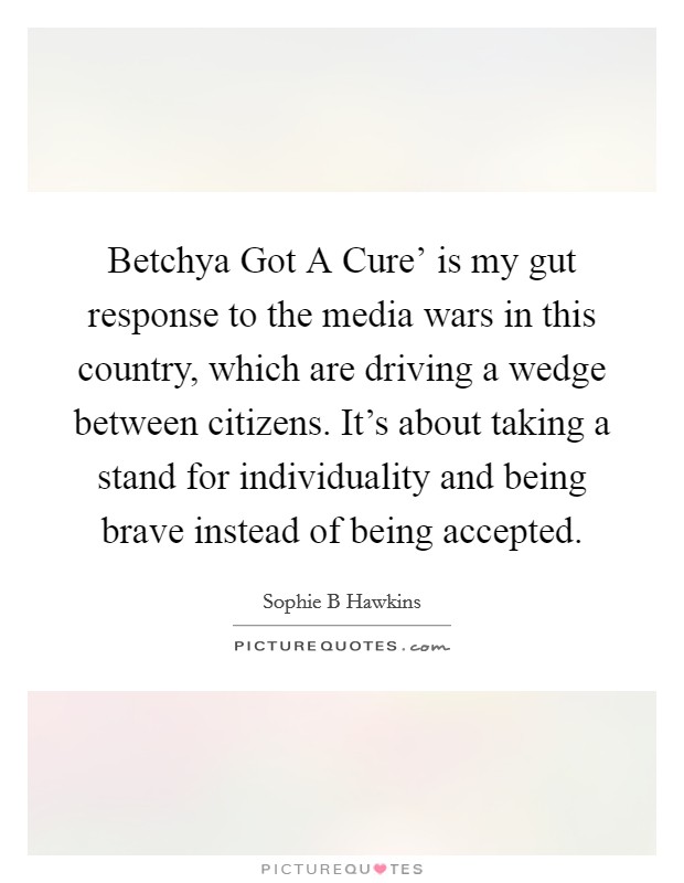 Betchya Got A Cure' is my gut response to the media wars in this country, which are driving a wedge between citizens. It's about taking a stand for individuality and being brave instead of being accepted Picture Quote #1