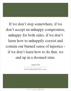 If we don’t stop somewhere, if we don’t accept an unhappy compromise, unhappy for both sides, if we don’t learn how to unhappily coexist and contain our burned sense of injustice - if we don’t learn how to do that, we end up in a doomed state Picture Quote #1