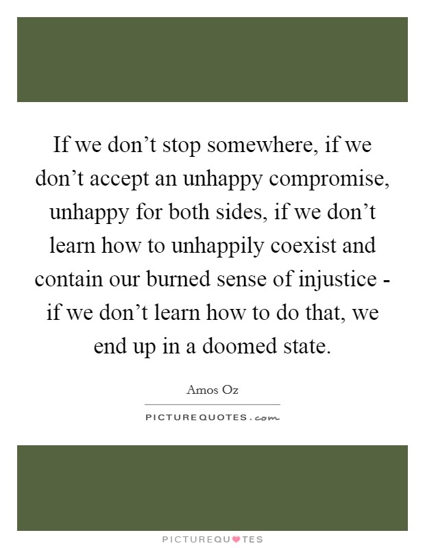 If we don't stop somewhere, if we don't accept an unhappy compromise, unhappy for both sides, if we don't learn how to unhappily coexist and contain our burned sense of injustice - if we don't learn how to do that, we end up in a doomed state Picture Quote #1