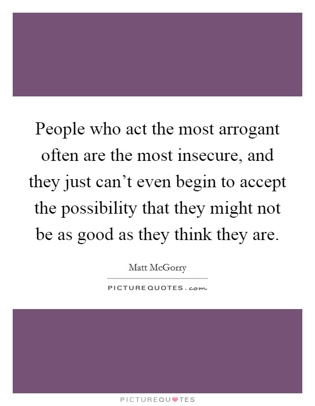 People who act the most arrogant often are the most insecure, and they just can't even begin to accept the possibility that they might not be as good as they think they are Picture Quote #1