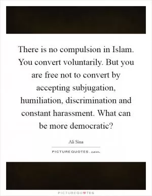 There is no compulsion in Islam. You convert voluntarily. But you are free not to convert by accepting subjugation, humiliation, discrimination and constant harassment. What can be more democratic? Picture Quote #1