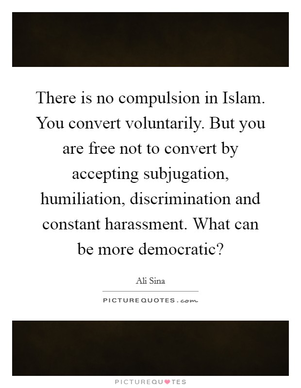 There is no compulsion in Islam. You convert voluntarily. But you are free not to convert by accepting subjugation, humiliation, discrimination and constant harassment. What can be more democratic? Picture Quote #1