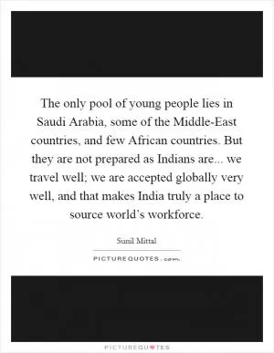 The only pool of young people lies in Saudi Arabia, some of the Middle-East countries, and few African countries. But they are not prepared as Indians are... we travel well; we are accepted globally very well, and that makes India truly a place to source world’s workforce Picture Quote #1