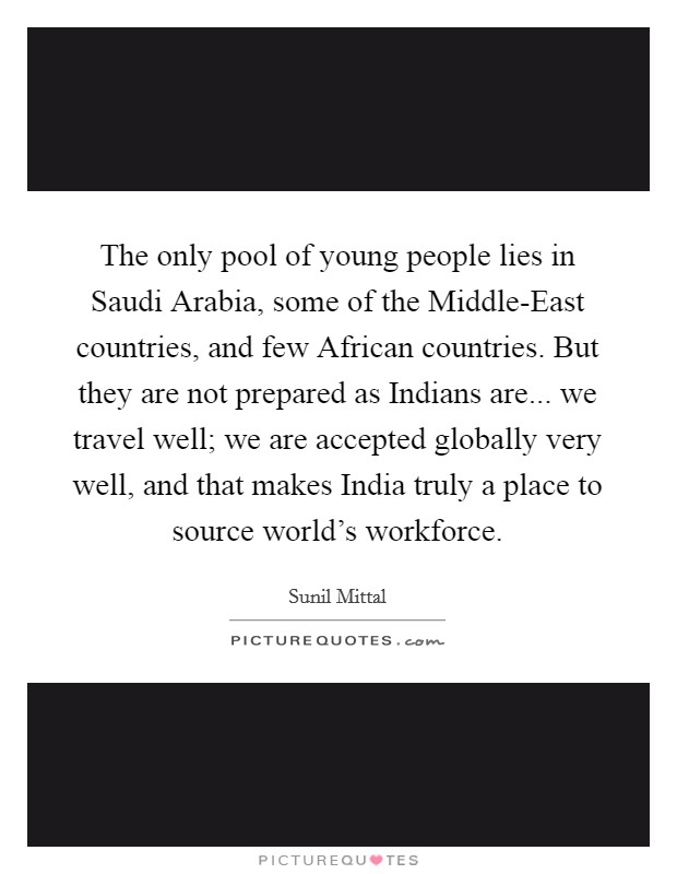 The only pool of young people lies in Saudi Arabia, some of the Middle-East countries, and few African countries. But they are not prepared as Indians are... we travel well; we are accepted globally very well, and that makes India truly a place to source world's workforce Picture Quote #1