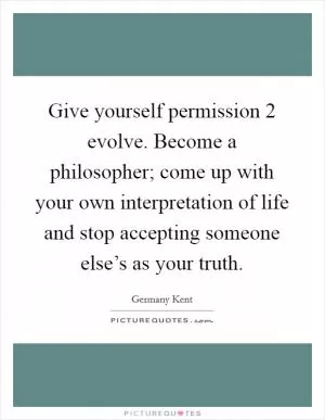 Give yourself permission 2 evolve. Become a philosopher; come up with your own interpretation of life and stop accepting someone else’s as your truth Picture Quote #1