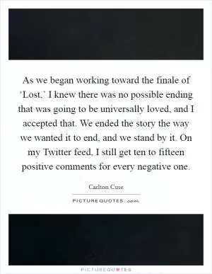 As we began working toward the finale of ‘Lost,’ I knew there was no possible ending that was going to be universally loved, and I accepted that. We ended the story the way we wanted it to end, and we stand by it. On my Twitter feed, I still get ten to fifteen positive comments for every negative one Picture Quote #1
