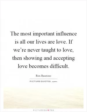 The most important influence is all our lives are love. If we’re never taught to love, then showing and accepting love becomes difficult Picture Quote #1