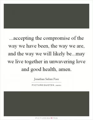 ...accepting the compromise of the way we have been, the way we are, and the way we will likely be...may we live together in unwavering love and good health, amen Picture Quote #1