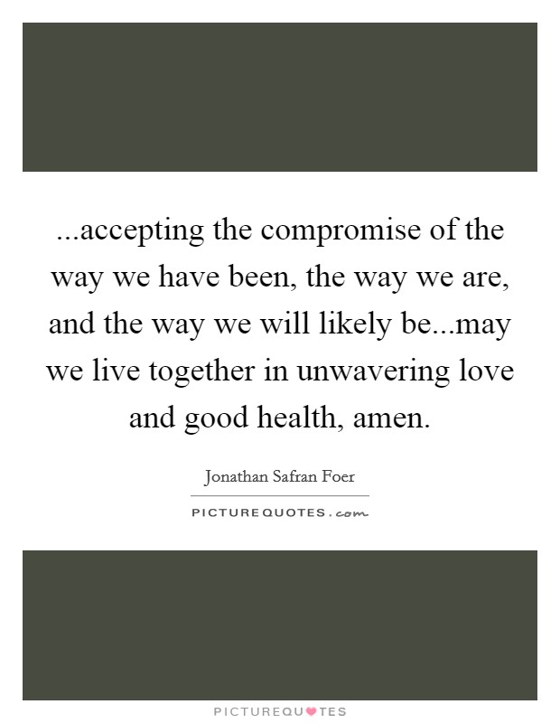 ...accepting the compromise of the way we have been, the way we are, and the way we will likely be...may we live together in unwavering love and good health, amen Picture Quote #1