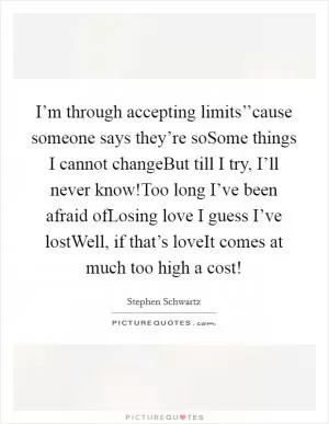 I’m through accepting limits’’cause someone says they’re soSome things I cannot changeBut till I try, I’ll never know!Too long I’ve been afraid ofLosing love I guess I’ve lostWell, if that’s loveIt comes at much too high a cost! Picture Quote #1