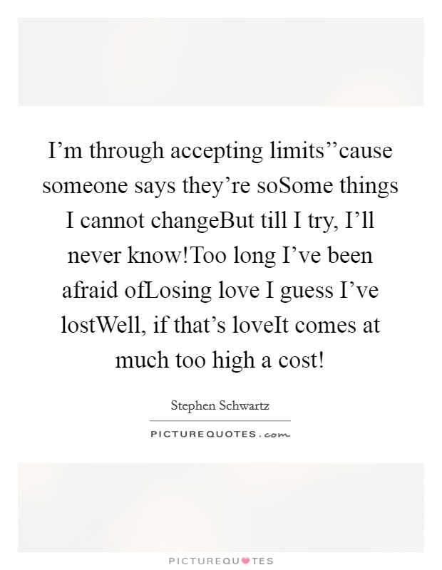 I'm through accepting limits''cause someone says they're soSome things I cannot changeBut till I try, I'll never know!Too long I've been afraid ofLosing love I guess I've lostWell, if that's loveIt comes at much too high a cost! Picture Quote #1