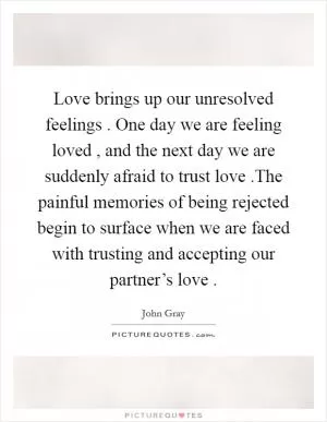 Love brings up our unresolved feelings . One day we are feeling loved , and the next day we are suddenly afraid to trust love .The painful memories of being rejected begin to surface when we are faced with trusting and accepting our partner’s love  Picture Quote #1