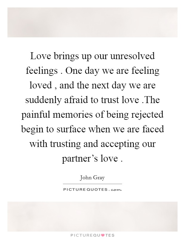 Love brings up our unresolved feelings . One day we are feeling loved , and the next day we are suddenly afraid to trust love .The painful memories of being rejected begin to surface when we are faced with trusting and accepting our partner's love Picture Quote #1