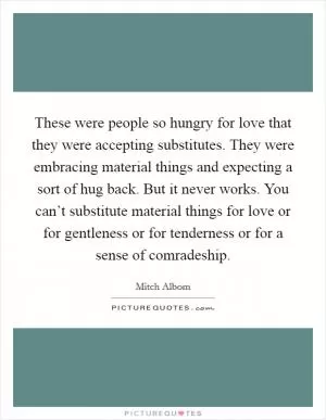 These were people so hungry for love that they were accepting substitutes. They were embracing material things and expecting a sort of hug back. But it never works. You can’t substitute material things for love or for gentleness or for tenderness or for a sense of comradeship Picture Quote #1