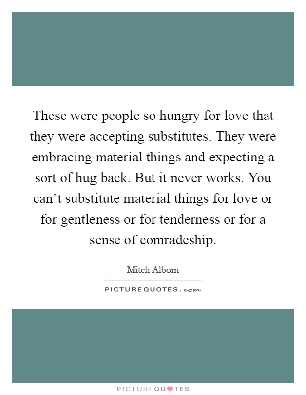 These were people so hungry for love that they were accepting substitutes. They were embracing material things and expecting a sort of hug back. But it never works. You can't substitute material things for love or for gentleness or for tenderness or for a sense of comradeship Picture Quote #1