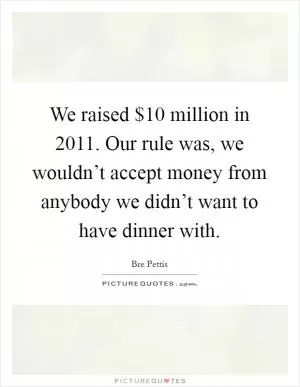 We raised $10 million in 2011. Our rule was, we wouldn’t accept money from anybody we didn’t want to have dinner with Picture Quote #1