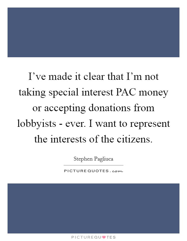 I've made it clear that I'm not taking special interest PAC money or accepting donations from lobbyists - ever. I want to represent the interests of the citizens Picture Quote #1