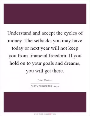 Understand and accept the cycles of money. The setbacks you may have today or next year will not keep you from financial freedom. If you hold on to your goals and dreams, you will get there Picture Quote #1
