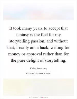 It took many years to accept that fantasy is the fuel for my storytelling passion, and without that, I really am a hack, writing for money or approval rather than for the pure delight of storytelling Picture Quote #1