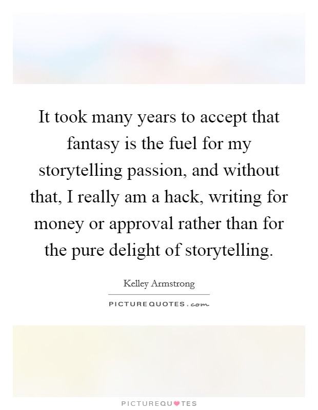 It took many years to accept that fantasy is the fuel for my storytelling passion, and without that, I really am a hack, writing for money or approval rather than for the pure delight of storytelling Picture Quote #1