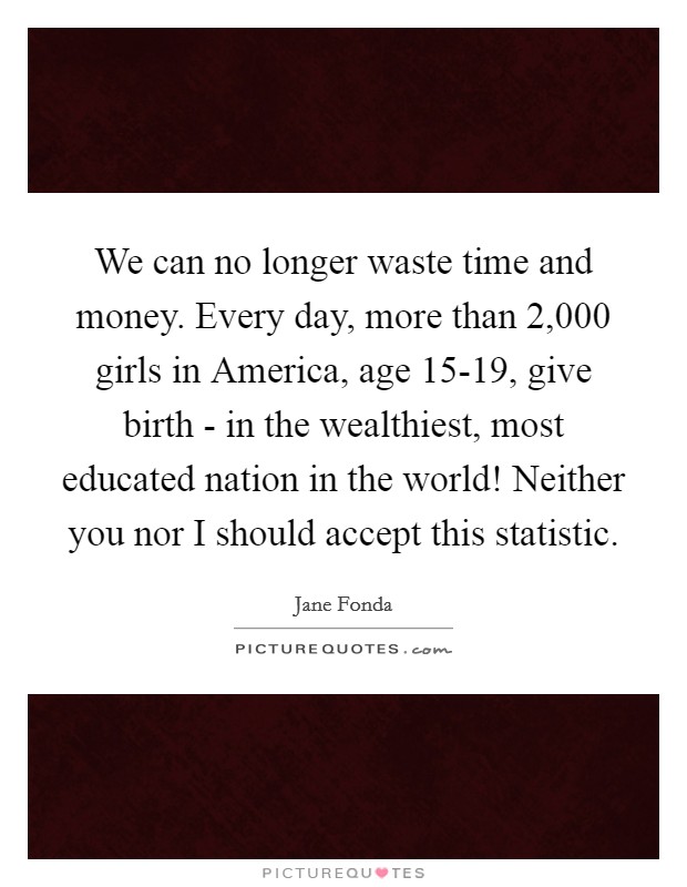 We can no longer waste time and money. Every day, more than 2,000 girls in America, age 15-19, give birth - in the wealthiest, most educated nation in the world! Neither you nor I should accept this statistic Picture Quote #1