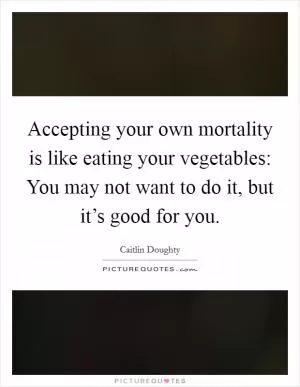 Accepting your own mortality is like eating your vegetables: You may not want to do it, but it’s good for you Picture Quote #1