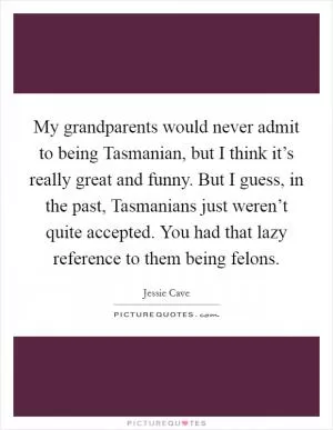 My grandparents would never admit to being Tasmanian, but I think it’s really great and funny. But I guess, in the past, Tasmanians just weren’t quite accepted. You had that lazy reference to them being felons Picture Quote #1