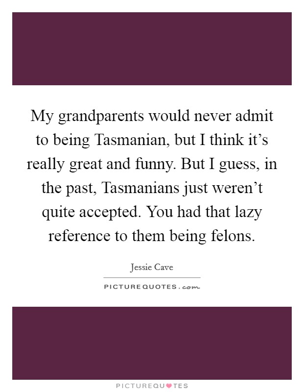 My grandparents would never admit to being Tasmanian, but I think it's really great and funny. But I guess, in the past, Tasmanians just weren't quite accepted. You had that lazy reference to them being felons Picture Quote #1
