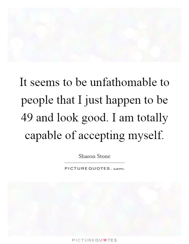 It seems to be unfathomable to people that I just happen to be 49 and look good. I am totally capable of accepting myself Picture Quote #1