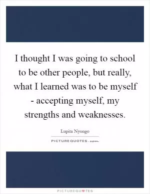 I thought I was going to school to be other people, but really, what I learned was to be myself - accepting myself, my strengths and weaknesses Picture Quote #1
