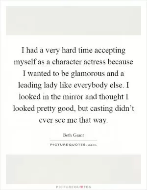 I had a very hard time accepting myself as a character actress because I wanted to be glamorous and a leading lady like everybody else. I looked in the mirror and thought I looked pretty good, but casting didn’t ever see me that way Picture Quote #1