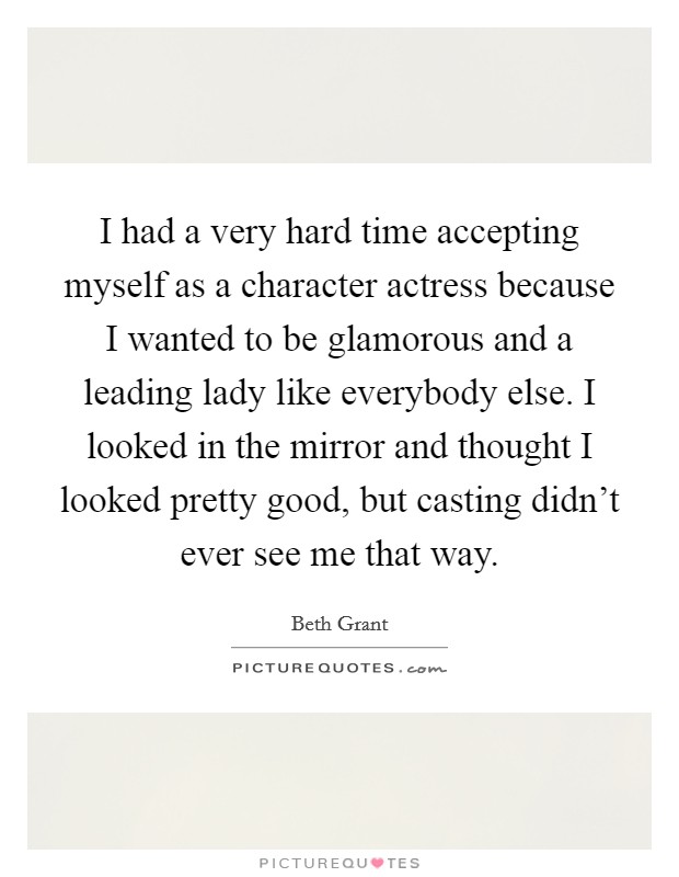 I had a very hard time accepting myself as a character actress because I wanted to be glamorous and a leading lady like everybody else. I looked in the mirror and thought I looked pretty good, but casting didn't ever see me that way Picture Quote #1