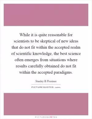 While it is quite reasonable for scientists to be skeptical of new ideas that do not fit within the accepted realm of scientific knowledge, the best science often emerges from situations where results carefully obtained do not fit within the accepted paradigms Picture Quote #1
