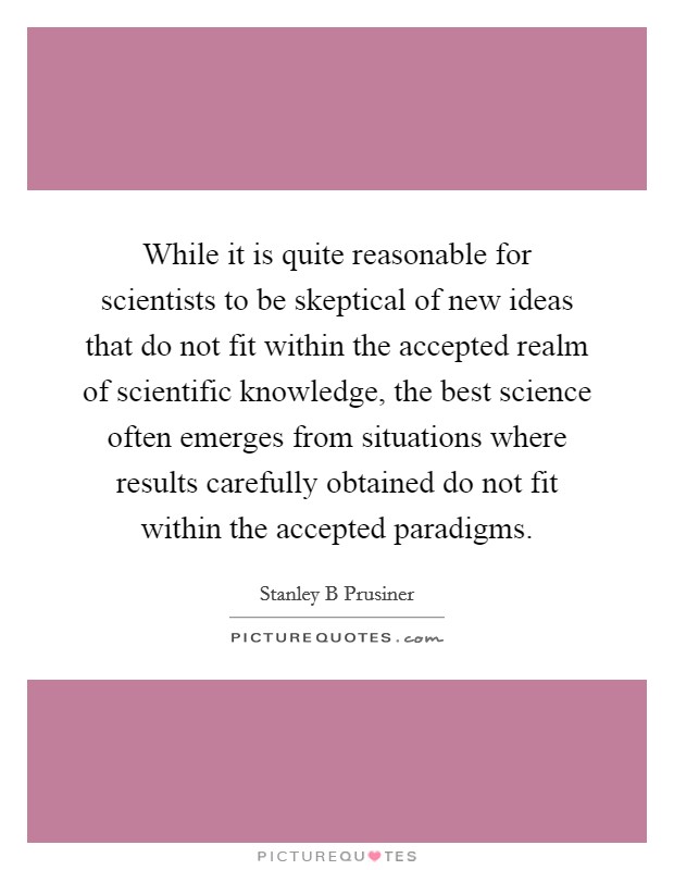 While it is quite reasonable for scientists to be skeptical of new ideas that do not fit within the accepted realm of scientific knowledge, the best science often emerges from situations where results carefully obtained do not fit within the accepted paradigms Picture Quote #1