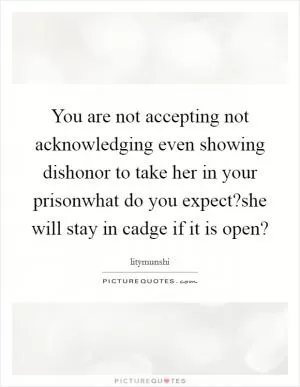 You are not accepting not acknowledging even showing dishonor to take her in your prisonwhat do you expect?she will stay in cadge if it is open? Picture Quote #1