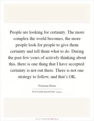 People are looking for certainty. The more complex the world becomes, the more people look for people to give them certainty and tell them what to do. During the past few years of actively thinking about this, there is one thing that I have accepted: certainty is not out there. There is not one strategy to follow, and that’s OK Picture Quote #1