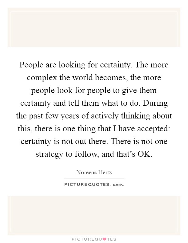 People are looking for certainty. The more complex the world becomes, the more people look for people to give them certainty and tell them what to do. During the past few years of actively thinking about this, there is one thing that I have accepted: certainty is not out there. There is not one strategy to follow, and that's OK Picture Quote #1