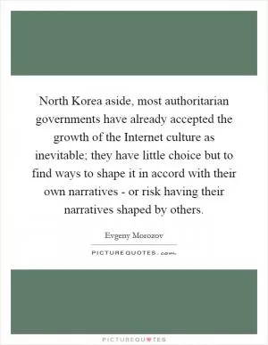 North Korea aside, most authoritarian governments have already accepted the growth of the Internet culture as inevitable; they have little choice but to find ways to shape it in accord with their own narratives - or risk having their narratives shaped by others Picture Quote #1