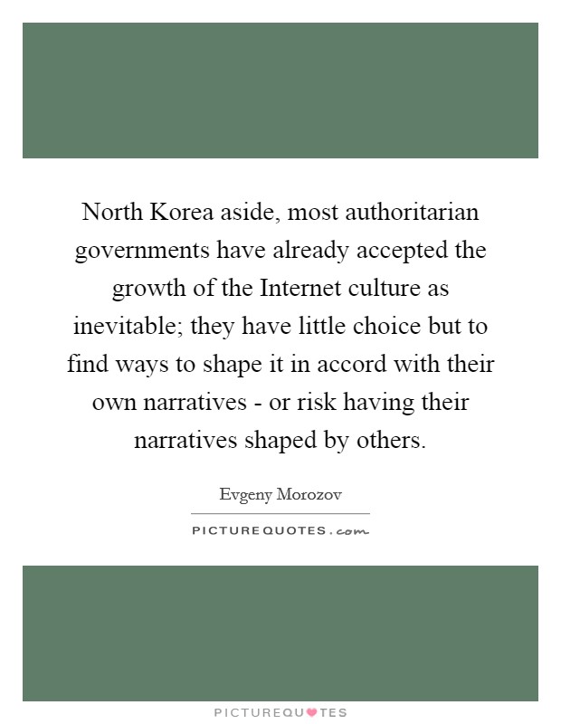 North Korea aside, most authoritarian governments have already accepted the growth of the Internet culture as inevitable; they have little choice but to find ways to shape it in accord with their own narratives - or risk having their narratives shaped by others Picture Quote #1